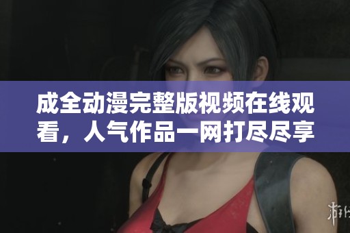 成全动漫完整版视频在线观看，人气作品一网打尽尽享精彩时光