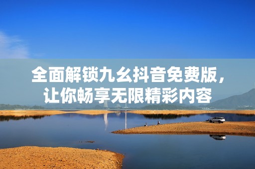 全面解锁九幺抖音免费版，让你畅享无限精彩内容
