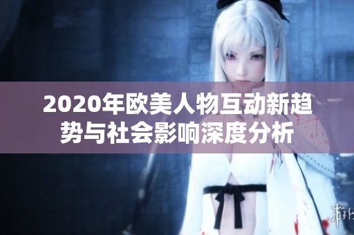 2020年欧美人物互动新趋势与社会影响深度分析