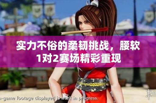 实力不俗的柔韧挑战，腰软1对2赛场精彩重现