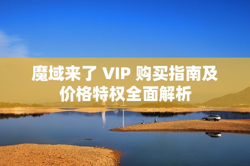 魔域来了 VIP 购买指南及价格特权全面解析