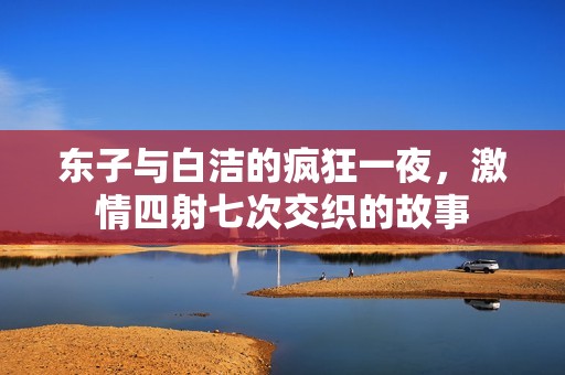 东子与白洁的疯狂一夜，激情四射七次交织的故事