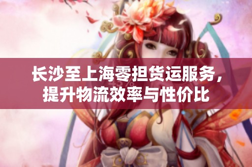 长沙至上海零担货运服务，提升物流效率与性价比