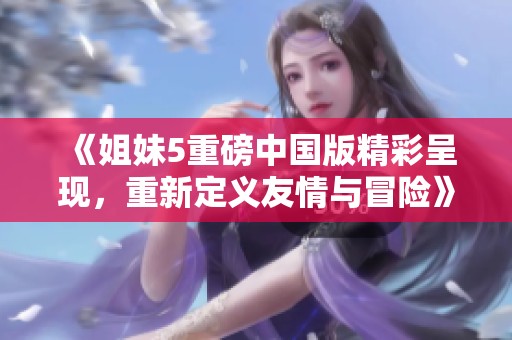 《姐妹5重磅中国版精彩呈现，重新定义友情与冒险》