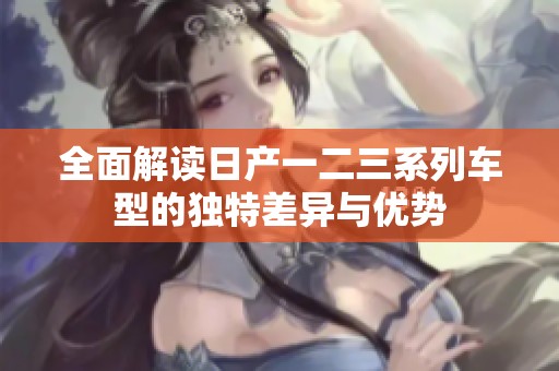 全面解读日产一二三系列车型的独特差异与优势