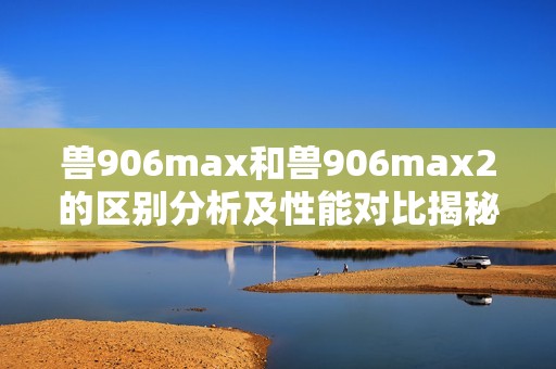 兽906max和兽906max2的区别分析及性能对比揭秘
