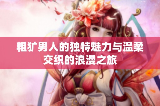 粗犷男人的独特魅力与温柔交织的浪漫之旅