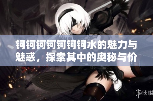 钶钶钶钶钶钶钶水的魅力与魅惑，探索其中的奥秘与价值