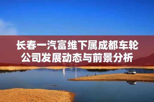 长春一汽富维下属成都车轮公司发展动态与前景分析