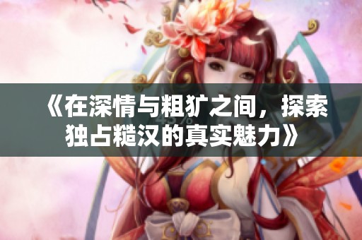 《在深情与粗犷之间，探索独占糙汉的真实魅力》