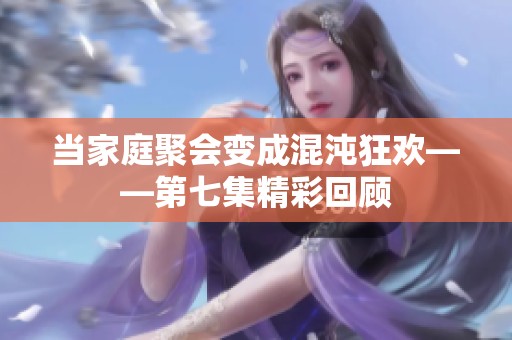当家庭聚会变成混沌狂欢——第七集精彩回顾