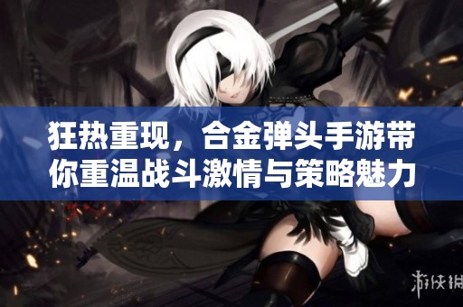 狂热重现，合金弹头手游带你重温战斗激情与策略魅力