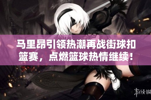 马里昂引领热潮再战街球扣篮赛，点燃篮球热情继续！