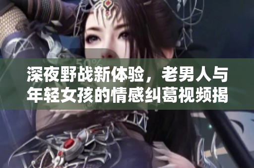 深夜野战新体验，老男人与年轻女孩的情感纠葛视频揭秘