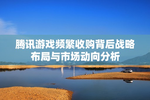腾讯游戏频繁收购背后战略布局与市场动向分析