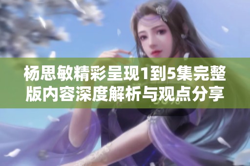 杨思敏精彩呈现1到5集完整版内容深度解析与观点分享