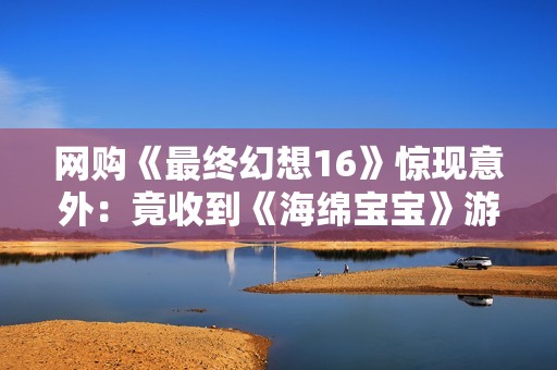 网购《最终幻想16》惊现意外：竟收到《海绵宝宝》游戏