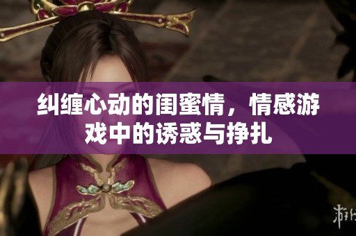 纠缠心动的闺蜜情，情感游戏中的诱惑与挣扎