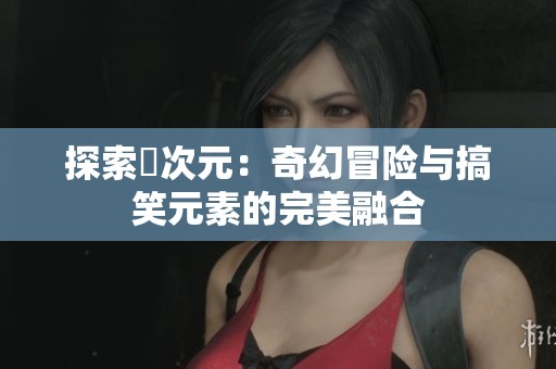 探索囧次元：奇幻冒险与搞笑元素的完美融合