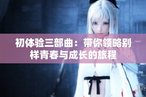 初体验三部曲：带你领略别样青春与成长的旅程