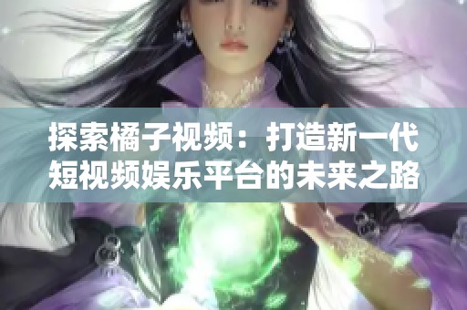 探索橘子视频：打造新一代短视频娱乐平台的未来之路