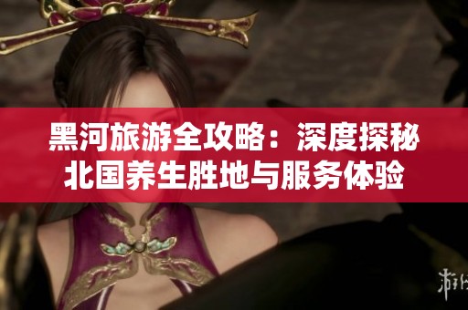 黑河旅游全攻略：深度探秘北国养生胜地与服务体验