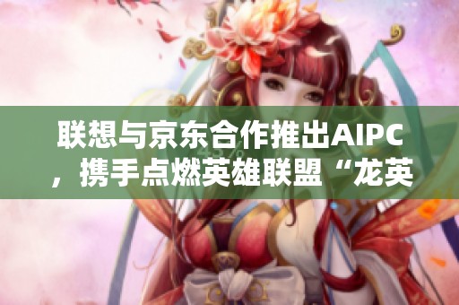 联想与京东合作推出AIPC，携手点燃英雄联盟“龙英杯”激情赛事