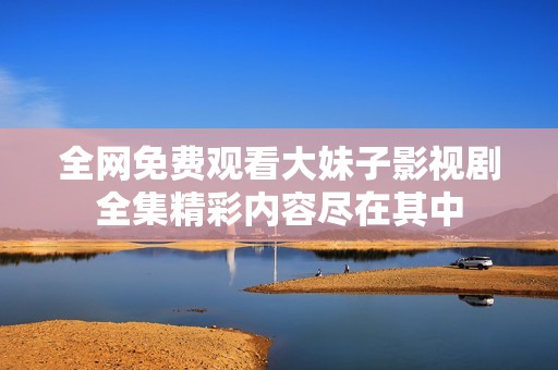全网免费观看大妹子影视剧全集精彩内容尽在其中