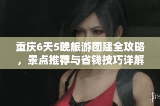 重庆6天5晚旅游团建全攻略，景点推荐与省钱技巧详解