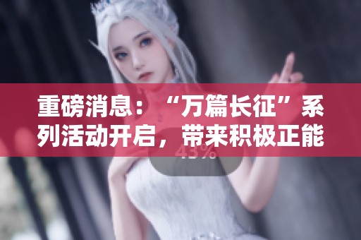 重磅消息：“万篇长征”系列活动开启，带来积极正能量新体验