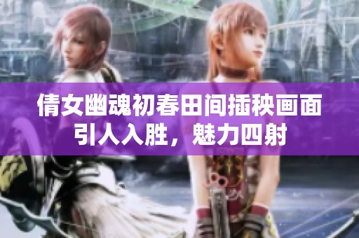 倩女幽魂初春田间插秧画面引人入胜，魅力四射