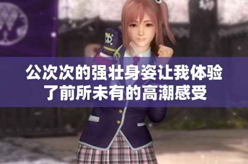 公次次的强壮身姿让我体验了前所未有的高潮感受
