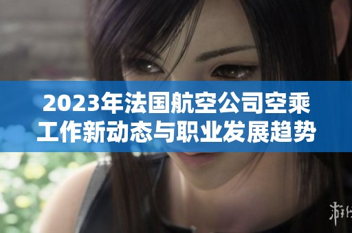 2023年法国航空公司空乘工作新动态与职业发展趋势解析
