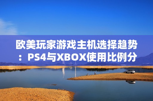 欧美玩家游戏主机选择趋势：PS4与XBOX使用比例分析