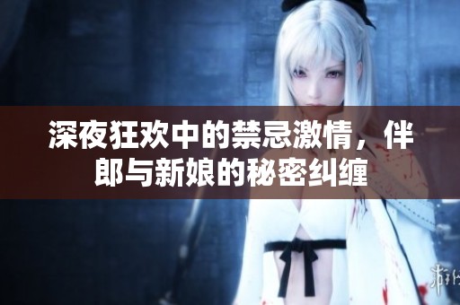 深夜狂欢中的禁忌激情，伴郎与新娘的秘密纠缠
