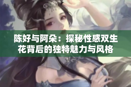 陈好与阿朵：探秘性感双生花背后的独特魅力与风格