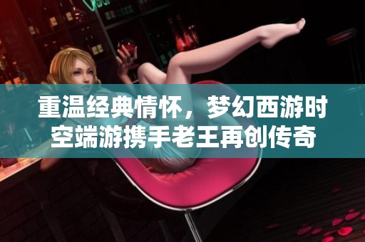 重温经典情怀，梦幻西游时空端游携手老王再创传奇