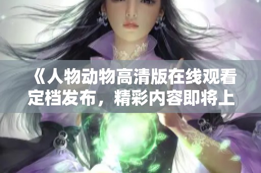 《人物动物高清版在线观看定档发布，精彩内容即将上线》