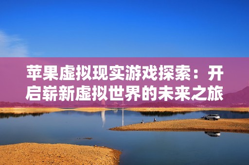 苹果虚拟现实游戏探索：开启崭新虚拟世界的未来之旅