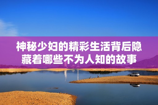 神秘少妇的精彩生活背后隐藏着哪些不为人知的故事