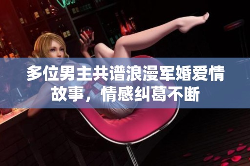 多位男主共谱浪漫军婚爱情故事，情感纠葛不断