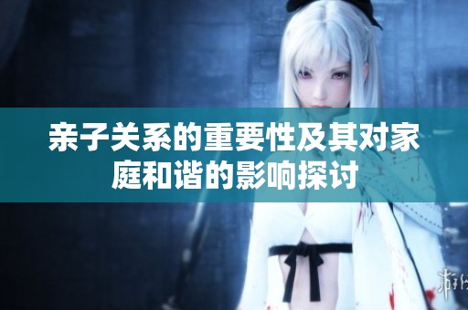 亲子关系的重要性及其对家庭和谐的影响探讨