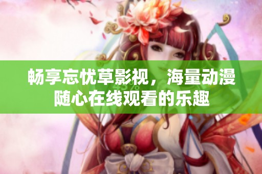 畅享忘忧草影视，海量动漫随心在线观看的乐趣