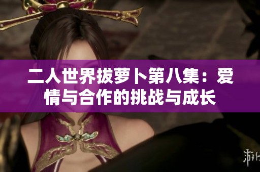 二人世界拔萝卜第八集：爱情与合作的挑战与成长