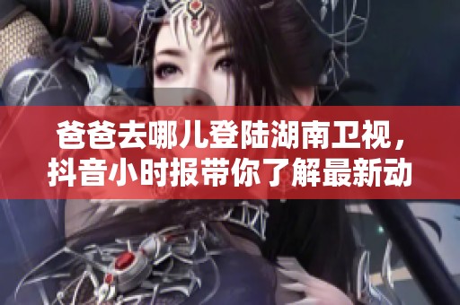 爸爸去哪儿登陆湖南卫视，抖音小时报带你了解最新动态