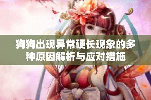 狗狗出现异常硬长现象的多种原因解析与应对措施