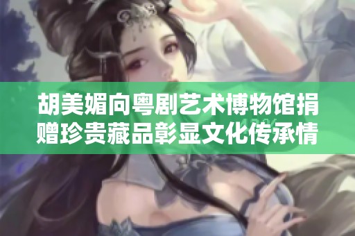 胡美媚向粤剧艺术博物馆捐赠珍贵藏品彰显文化传承情怀