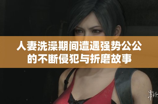 人妻洗澡期间遭遇强势公公的不断侵犯与折磨故事