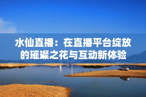 水仙直播：在直播平台绽放的璀璨之花与互动新体验