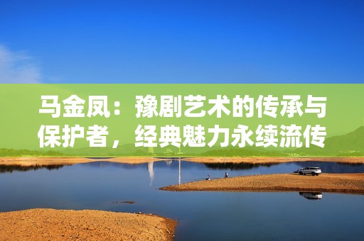 马金凤：豫剧艺术的传承与保护者，经典魅力永续流传